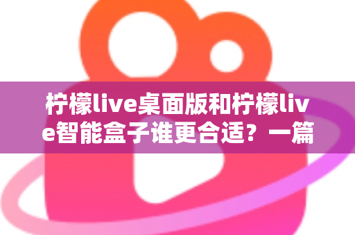 柠檬live桌面版和柠檬live智能盒子谁更合适？一篇讲透选型逻辑的深度对比指南