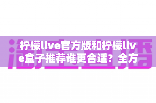 柠檬live官方版和柠檬live盒子推荐谁更合适?全方位深度对比解析,帮你找到最适合自己的选择 柠檬live官方版和柠檬live盒子推荐谁更合适?全方位深度对比解析,帮你找到最适合自己的选择