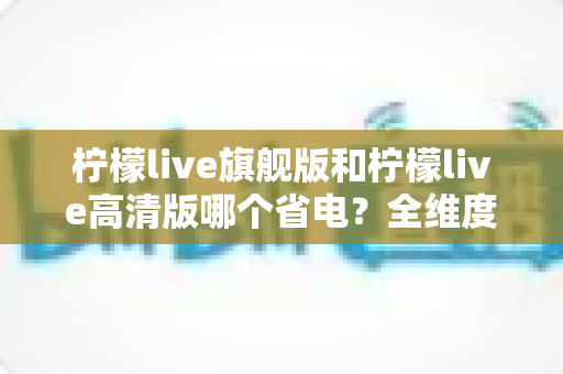 柠檬live旗舰版和柠檬live高清版哪个省电？全维度功耗对比与省电优化指南