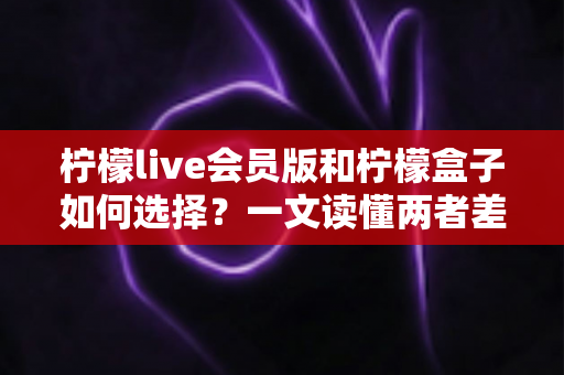柠檬live会员版和柠檬盒子如何选择？一文读懂两者差异，选对不踩坑