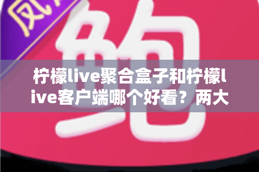 柠檬live聚合盒子和柠檬live客户端哪个好看?两大界面风格全方位深度对比测评指南 柠檬live聚合盒子和柠檬live客户端哪个好看?两大界面风格全方位深度对比测评指南