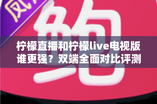 柠檬直播和柠檬live电视版谁更强？双端全面对比评测，帮你选出最适合自己的直播观影利器