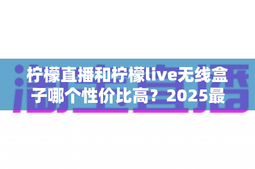柠檬直播和柠檬live无线盒子哪个性价比高？2025最新深度对比评测与选购指南