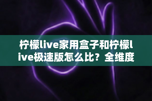 柠檬live家用盒子和柠檬live极速版怎么比？全维度深度对比解析，帮你选对不踩坑