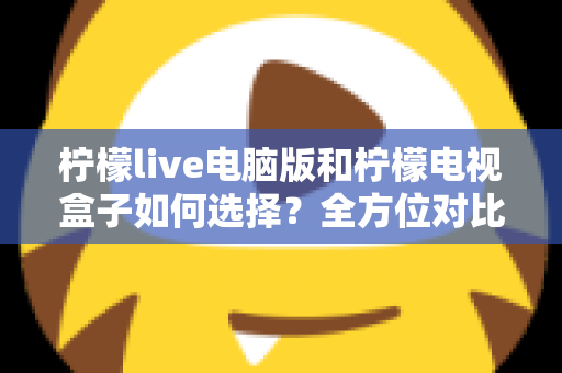 柠檬live电脑版和柠檬电视盒子如何选择？全方位对比评测帮你找到最适合的观影方案