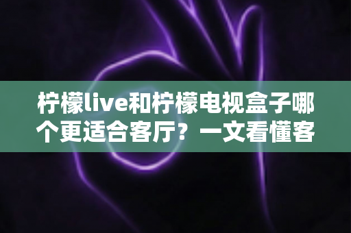 柠檬live和柠檬电视盒子哪个更适合客厅?一文看懂客厅观影最佳选择方案 柠檬live和柠檬电视盒子哪个更适合客厅?一文看懂客厅观影最佳选择方案