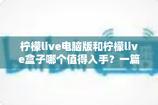 柠檬live电脑版和柠檬live盒子哪个值得入手？一篇讲透的深度选购指南