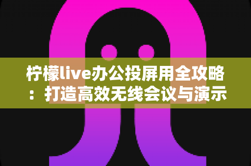 柠檬live办公投屏用全攻略：打造高效无线会议与演示体验的实用指南