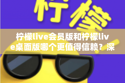 柠檬live会员版和柠檬live桌面版哪个更值得信赖？深度对比分析与选购指南