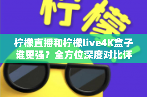 柠檬直播和柠檬live4K盒子谁更强？全方位深度对比评测，帮你选对大屏观影方案