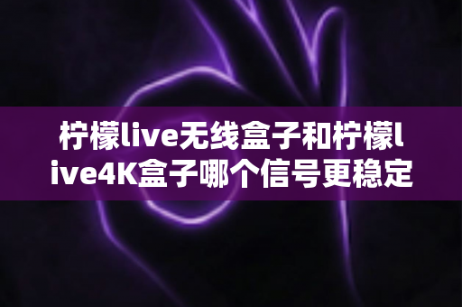 柠檬live无线盒子和柠檬live4K盒子哪个信号更稳定？深度测评与选购指南全面解析