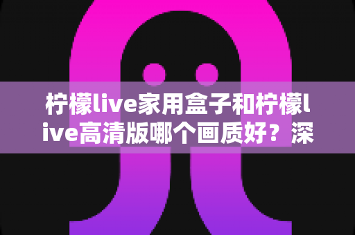 柠檬live家用盒子和柠檬live高清版哪个画质好？深度画质对比与选购优化全指南