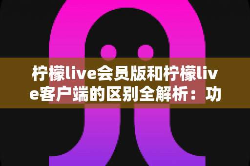 柠檬live会员版和柠檬live客户端的区别全解析：功能、价格与使用体验一网打尽
