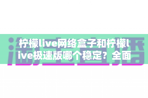 柠檬live网络盒子和柠檬live极速版哪个稳定？全面对比分析与选购指南