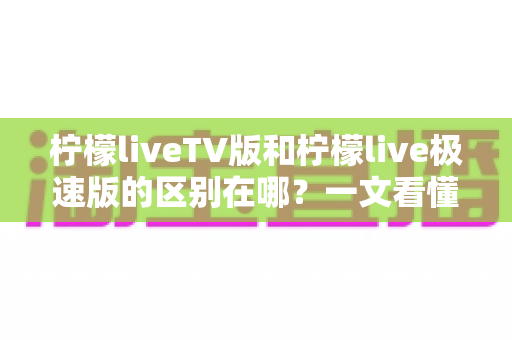 柠檬liveTV版和柠檬live极速版的区别在哪？一文看懂两大版本核心差异与选购指南