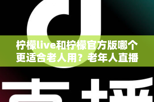 柠檬live和柠檬官方版哪个更适合老人用？老年人直播软件选择全攻略