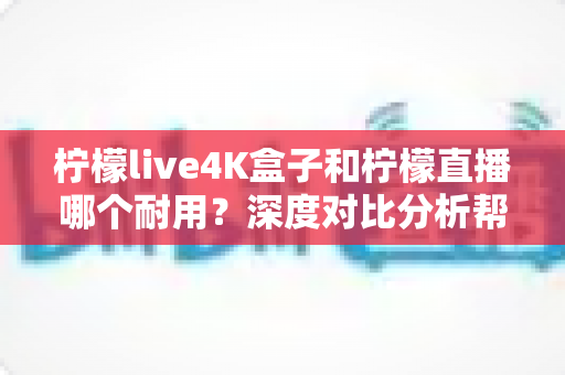 柠檬live4K盒子和柠檬直播哪个耐用？深度对比分析帮你选对不后悔