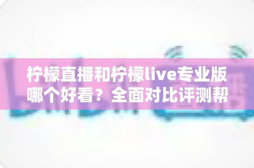 柠檬直播和柠檬live专业版哪个好看？全面对比评测帮你找到最适合自己的观看选择