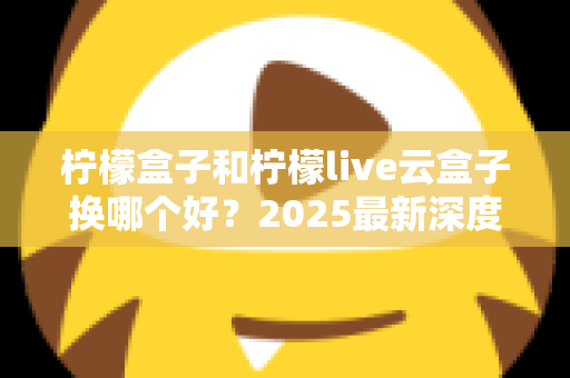 柠檬盒子和柠檬live云盒子换哪个好？2025最新深度对比评测与选购指南