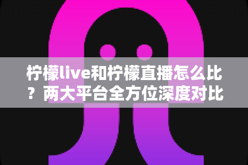 柠檬live和柠檬直播怎么比？两大平台全方位深度对比，帮你找到最适合自己的直播选择