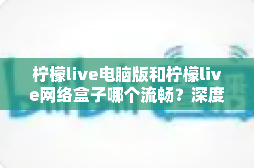 柠檬live电脑版和柠檬live网络盒子哪个流畅？深度对比分析与实用选择指南
