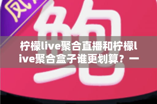 柠檬live聚合直播和柠檬live聚合盒子谁更划算？一篇文章看懂哪个性价比更高