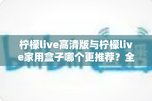 柠檬live高清版与柠檬live家用盒子哪个更推荐？全面对比测评帮你轻松做决定