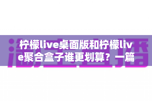 柠檬live桌面版和柠檬live聚合盒子谁更划算？一篇讲透成本与体验的深度对比指南