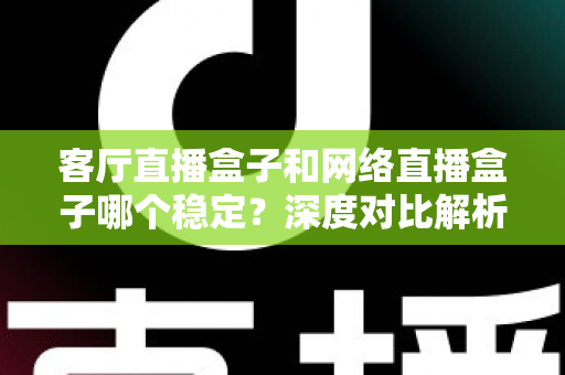 客厅直播盒子和网络直播盒子哪个稳定？深度对比解析与实用选购指南