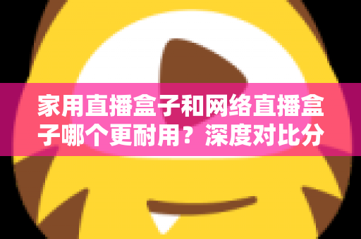 家用直播盒子和网络直播盒子哪个更耐用？深度对比分析与选购避坑指南