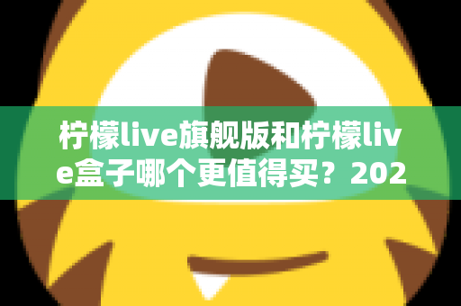 柠檬live旗舰版和柠檬live盒子哪个更值得买？2025年最实用的选购对比指南