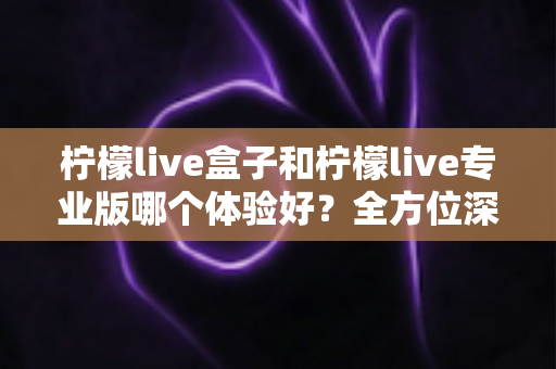 柠檬live盒子和柠檬live专业版哪个体验好？全方位深度对比帮你精准选出最适合的版本
