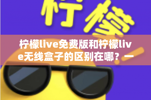 柠檬live免费版和柠檬live无线盒子的区别在哪？一文看懂两者差异，选对不踩坑