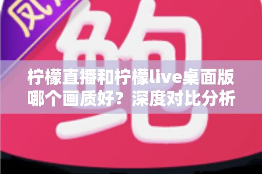柠檬直播和柠檬live桌面版哪个画质好？深度对比分析与选择指南