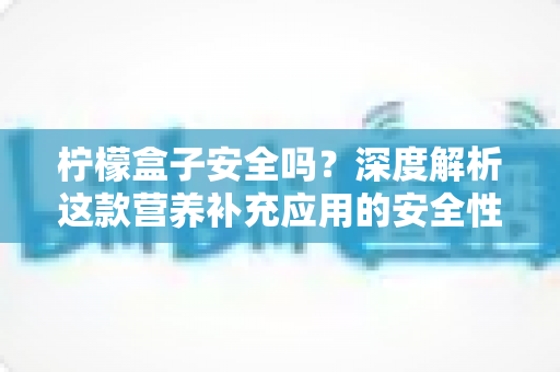 柠檬盒子安全吗？深度解析这款营养补充应用的安全性与使用指南