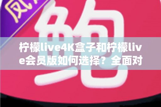 柠檬live4K盒子和柠檬live会员版如何选择?全面对比解析与最实用选购指南 柠檬live4K盒子和柠檬live会员版如何选择?全面对比解析与最实用选购指南