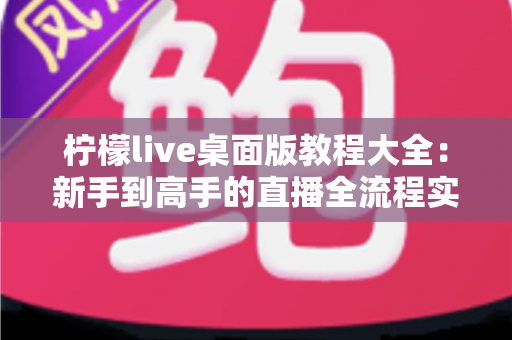 柠檬live桌面版教程大全：新手到高手的直播全流程实战指南