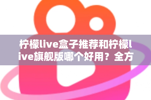 柠檬live盒子推荐和柠檬live旗舰版哪个好用?全方位深度对比评测,帮你选出最适合自己的版本 柠檬live盒子推荐和柠檬live旗舰版哪个好用?全方位深度对比评测,帮你选出最适合自己的版本