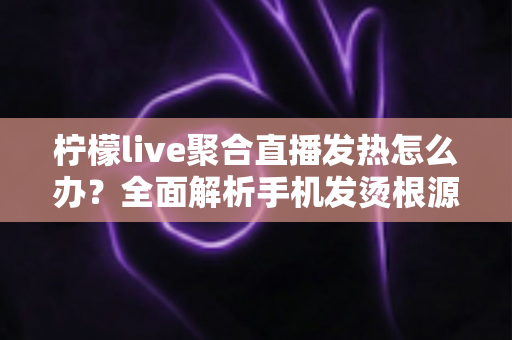 柠檬live聚合直播发热怎么办？全面解析手机发烫根源与高效降温实用指南