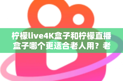 柠檬live4K盒子和柠檬直播盒子哪个更适合老人用？老年人电视盒子选购全攻略