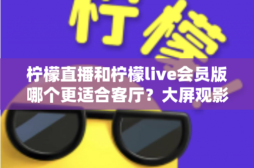 柠檬直播和柠檬live会员版哪个更适合客厅?大屏观影全维度对比指南 柠檬直播和柠檬live会员版哪个更适合客厅?大屏观影全维度对比指南