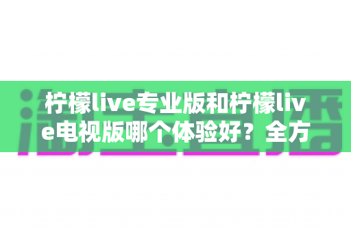 柠檬live专业版和柠檬live电视版哪个体验好？全方位深度对比测评，帮你找到最适合自己的版本