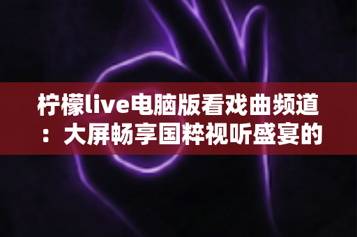 柠檬live电脑版看戏曲频道：大屏畅享国粹视听盛宴的完整指南