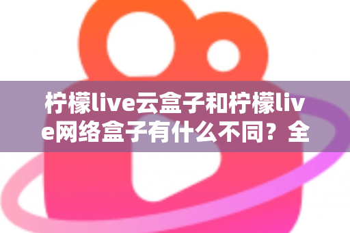柠檬live云盒子和柠檬live网络盒子有什么不同？全面解析两款盒子的核心差异与选购指南