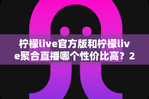 柠檬live官方版和柠檬live聚合直播哪个性价比高?2025最全对比测评帮你选出最值得入手的版本 柠檬live官方版和柠檬live聚合直播哪个性价比高?2025最全对比测评帮你选出最值得入手的版本