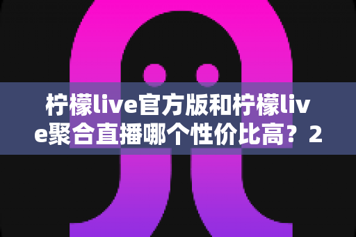 柠檬live官方版和柠檬live聚合直播哪个性价比高？2025最全对比测评帮你选出最值得入手的版本
