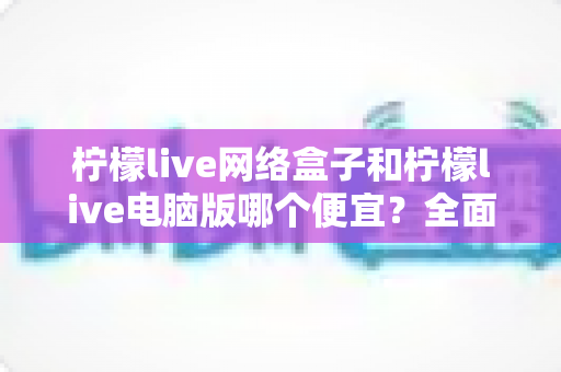 柠檬live网络盒子和柠檬live电脑版哪个便宜？全面价格对比与选购指南帮你省钱