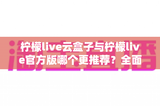 柠檬live云盒子与柠檬live官方版哪个更推荐?全面对比解析帮你选出最适合的版本 柠檬live云盒子与柠檬live官方版哪个更推荐?全面对比解析帮你选出最适合的版本