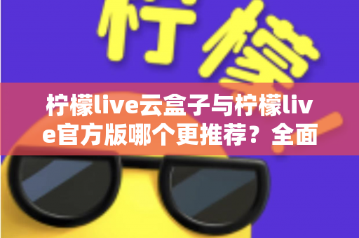 柠檬live云盒子与柠檬live官方版哪个更推荐?全面对比解析帮你选出最适合的版本 柠檬live云盒子与柠檬live官方版哪个更推荐?全面对比解析帮你选出最适合的版本