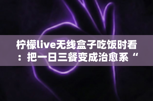 柠檬live无线盒子吃饭时看：把一日三餐变成治愈系“私人影院”